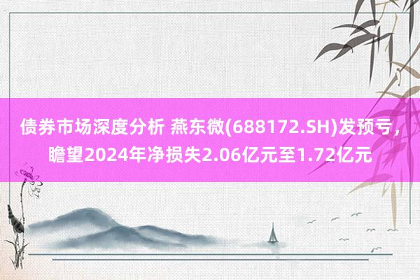 债券市场深度分析 燕东微(688172.SH)发预亏，瞻望2024年净损失2.06亿元至1.72亿元