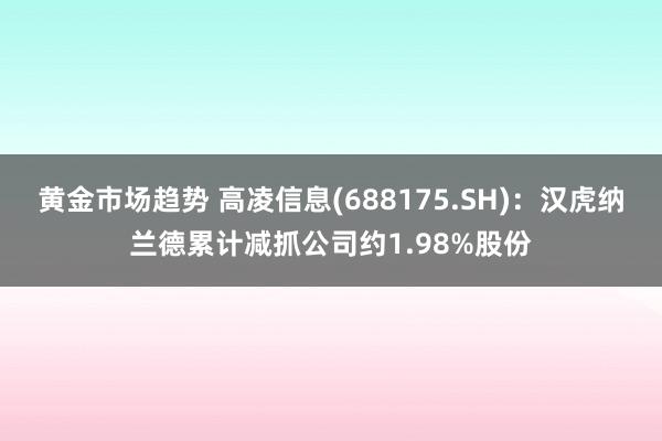 黄金市场趋势 高凌信息(688175.SH)：汉虎纳兰德累计减抓公司约1.98%股份