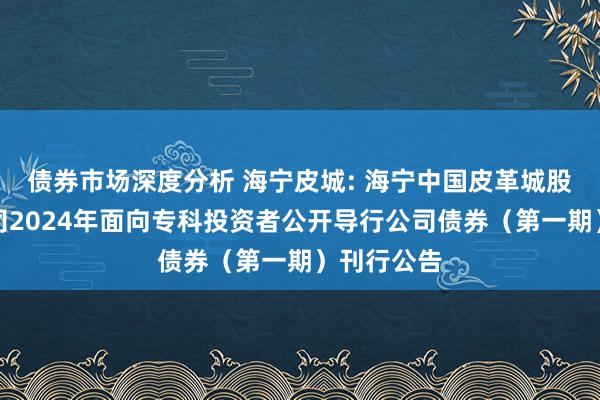 债券市场深度分析 海宁皮城: 海宁中国皮革城股份有限公司2024年面向专科投资者公开导行公司债券（第一期）刊行公告