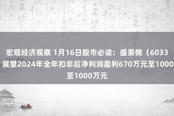 宏观经济观察 1月16日股市必读：盛景微（603375）展望2024年全年扣非后净利润盈利670万元至1000万元