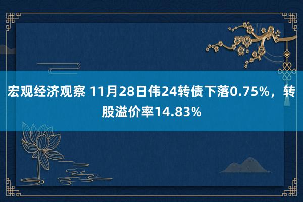 宏观经济观察 11月28日伟24转债下落0.75%，转股溢价率14.83%