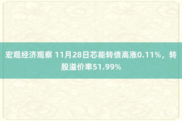 宏观经济观察 11月28日芯能转债高涨0.11%，转股溢价率51.99%