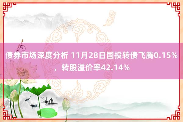 债券市场深度分析 11月28日国投转债飞腾0.15%，转股溢价率42.14%