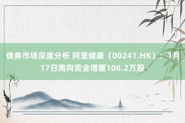 债券市场深度分析 阿里健康（00241.HK）：1月17日南向资金增握106.2万股