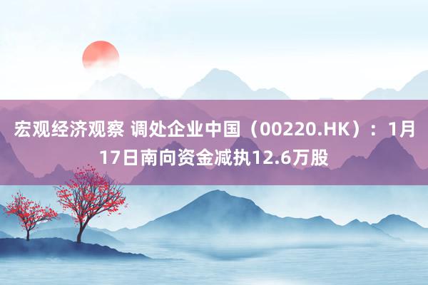 宏观经济观察 调处企业中国（00220.HK）：1月17日南向资金减执12.6万股