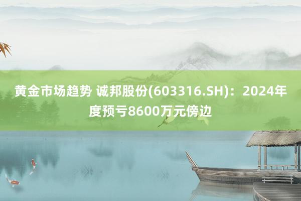 黄金市场趋势 诚邦股份(603316.SH)：2024年度预亏8600万元傍边