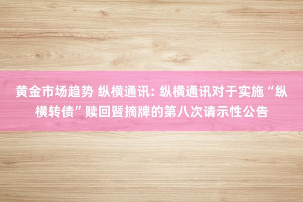 黄金市场趋势 纵横通讯: 纵横通讯对于实施“纵横转债”赎回暨摘牌的第八次请示性公告