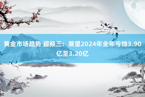 黄金市场趋势 超频三：展望2024年全年亏蚀3.90亿至3.20亿