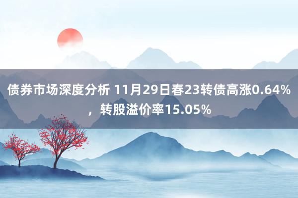 债券市场深度分析 11月29日春23转债高涨0.64%，转股溢价率15.05%