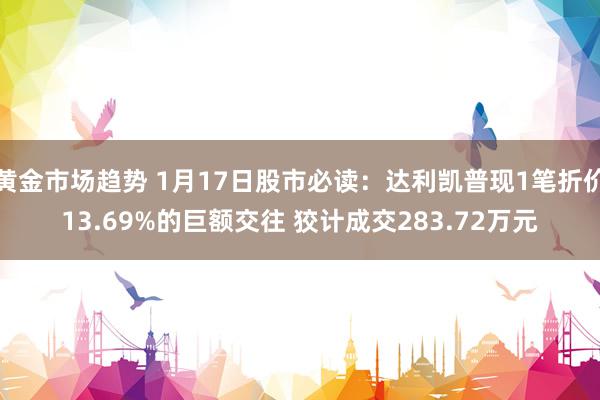 黄金市场趋势 1月17日股市必读：达利凯普现1笔折价13.69%的巨额交往 狡计成交283.72万元