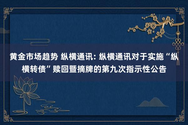 黄金市场趋势 纵横通讯: 纵横通讯对于实施“纵横转债”赎回暨摘牌的第九次指示性公告