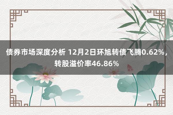 债券市场深度分析 12月2日环旭转债飞腾0.62%，转股溢价率46.86%