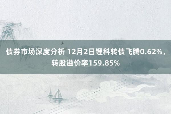 债券市场深度分析 12月2日锂科转债飞腾0.62%，转股溢价率159.85%