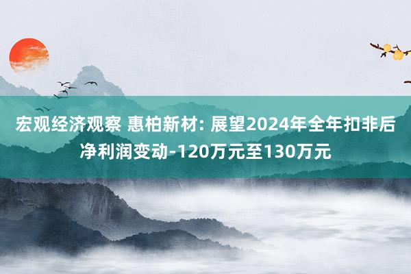 宏观经济观察 惠柏新材: 展望2024年全年扣非后净利润变动-120万元至130万元