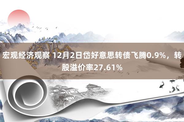 宏观经济观察 12月2日岱好意思转债飞腾0.9%，转股溢价率27.61%