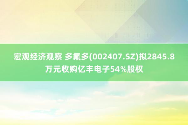 宏观经济观察 多氟多(002407.SZ)拟2845.8万元收购亿丰电子54%股权