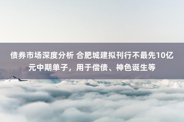 债券市场深度分析 合肥城建拟刊行不最先10亿元中期单子，用于偿债、神色诞生等