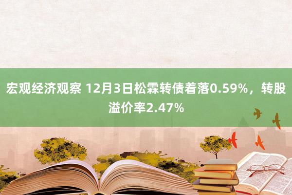 宏观经济观察 12月3日松霖转债着落0.59%，转股溢价率2.47%