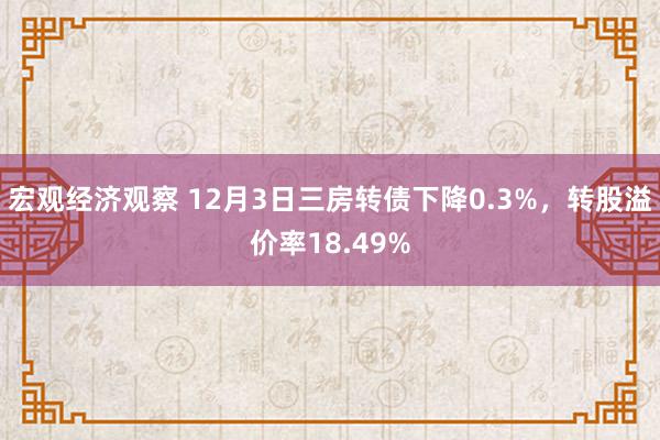 宏观经济观察 12月3日三房转债下降0.3%，转股溢价率18.49%