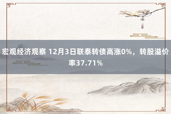 宏观经济观察 12月3日联泰转债高涨0%，转股溢价率37.71%