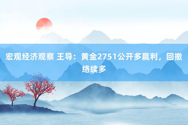 宏观经济观察 王导：黄金2751公开多赢利，回撤络续多