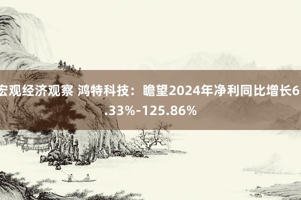 宏观经济观察 鸿特科技：瞻望2024年净利同比增长61.33%-125.86%