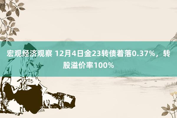 宏观经济观察 12月4日金23转债着落0.37%，转股溢价率100%