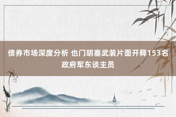 债券市场深度分析 也门胡塞武装片面开释153名政府军东谈主员