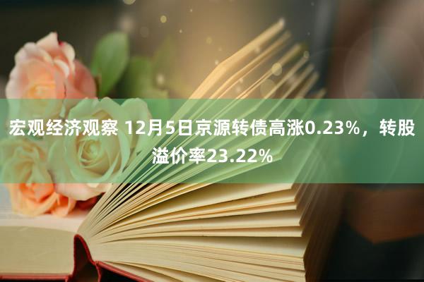 宏观经济观察 12月5日京源转债高涨0.23%，转股溢价率23.22%