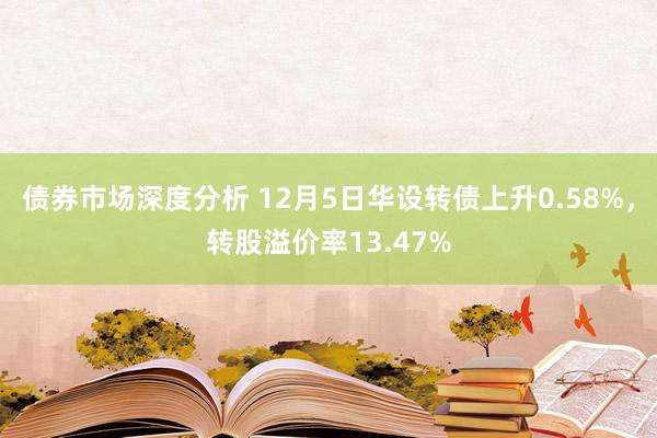 债券市场深度分析 12月5日华设转债上升0.58%，转股溢价率13.47%