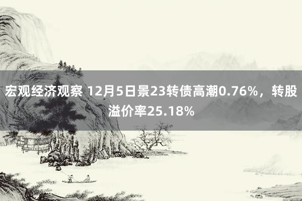 宏观经济观察 12月5日景23转债高潮0.76%，转股溢价率25.18%