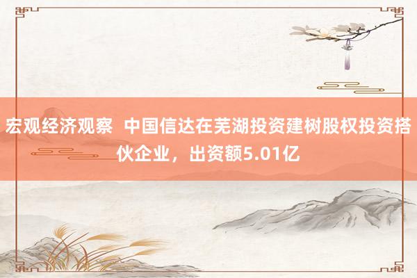 宏观经济观察  中国信达在芜湖投资建树股权投资搭伙企业，出资额5.01亿