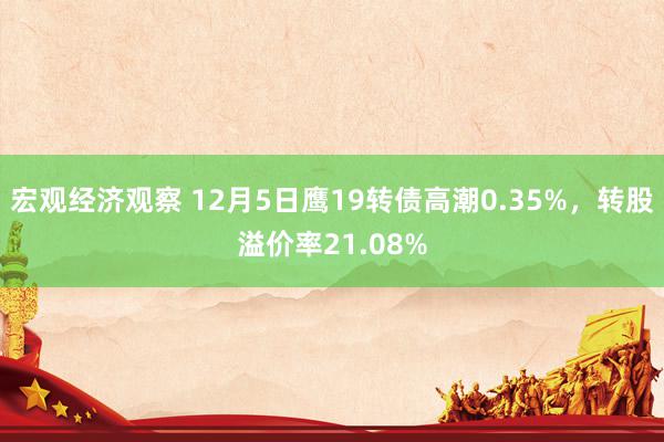 宏观经济观察 12月5日鹰19转债高潮0.35%，转股溢价率21.08%