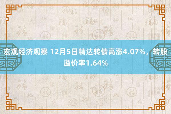 宏观经济观察 12月5日精达转债高涨4.07%，转股溢价率1.64%