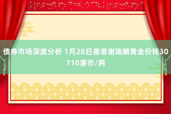 债券市场深度分析 1月28日香港谢瑞麟黄金价钱30710港币/两