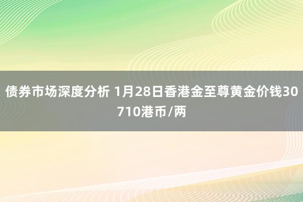 债券市场深度分析 1月28日香港金至尊黄金价钱30710港币/两