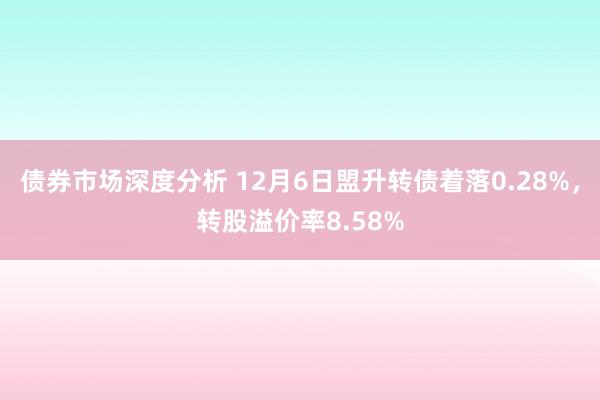 债券市场深度分析 12月6日盟升转债着落0.28%，转股溢价率8.58%