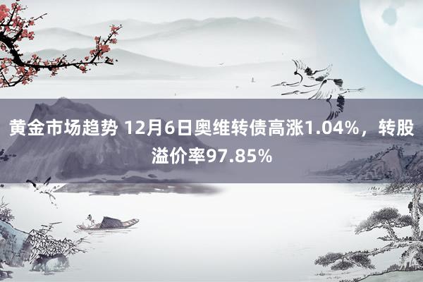 黄金市场趋势 12月6日奥维转债高涨1.04%，转股溢价率97.85%