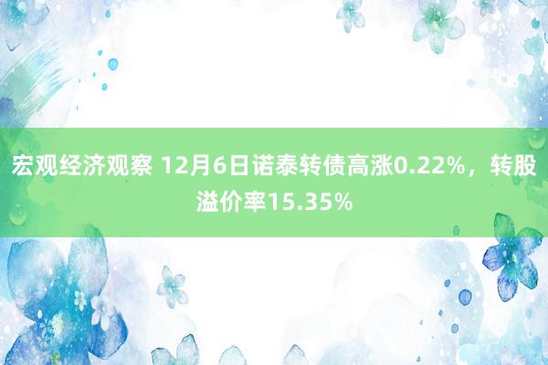 宏观经济观察 12月6日诺泰转债高涨0.22%，转股溢价率15.35%