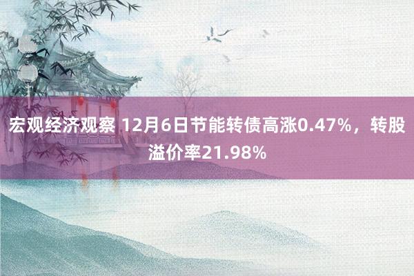 宏观经济观察 12月6日节能转债高涨0.47%，转股溢价率21.98%