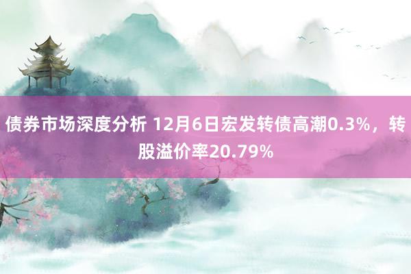 债券市场深度分析 12月6日宏发转债高潮0.3%，转股溢价率20.79%