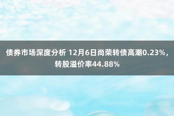 债券市场深度分析 12月6日尚荣转债高潮0.23%，转股溢价率44.88%