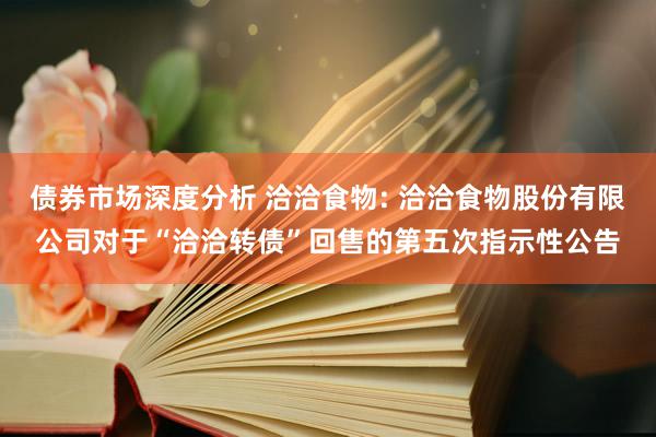 债券市场深度分析 洽洽食物: 洽洽食物股份有限公司对于“洽洽转债”回售的第五次指示性公告