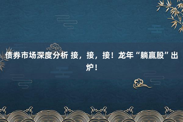 债券市场深度分析 接，接，接！龙年“躺赢股”出炉！