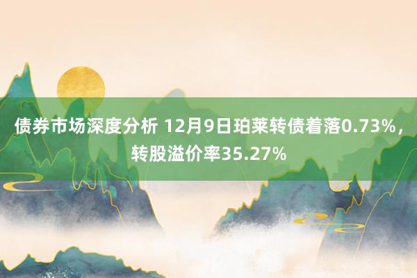 债券市场深度分析 12月9日珀莱转债着落0.73%，转股溢价率35.27%