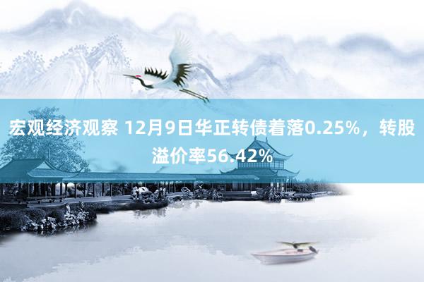 宏观经济观察 12月9日华正转债着落0.25%，转股溢价率56.42%