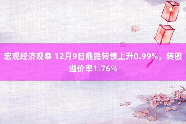 宏观经济观察 12月9日鼎胜转债上升0.99%，转股溢价率1.76%