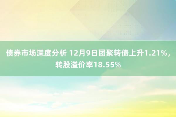 债券市场深度分析 12月9日团聚转债上升1.21%，转股溢价率18.55%