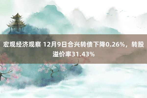 宏观经济观察 12月9日合兴转债下降0.26%，转股溢价率31.43%