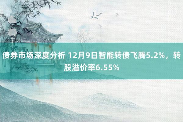 债券市场深度分析 12月9日智能转债飞腾5.2%，转股溢价率6.55%